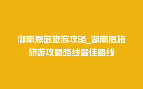 湖南恩施旅游攻略_湖南恩施旅游攻略路线最佳路线