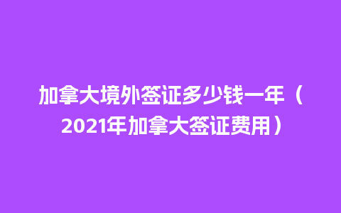 加拿大境外签证多少钱一年（2021年加拿大签证费用）