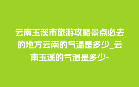 云南玉溪市旅游攻略景点必去的地方云南的气温是多少_云南玉溪的气温是多少-