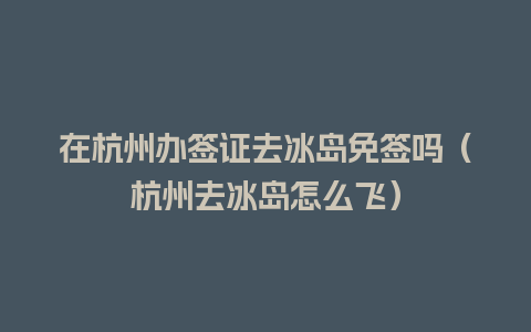 在杭州办签证去冰岛免签吗（杭州去冰岛怎么飞）