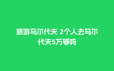 旅游马尔代夫 2个人去马尔代夫5万够吗