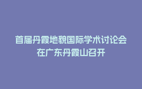 首届丹霞地貌国际学术讨论会在广东丹霞山召开