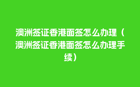 澳洲签证香港面签怎么办理（澳洲签证香港面签怎么办理手续）