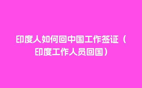 印度人如何回中国工作签证（印度工作人员回国）