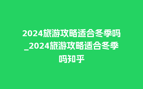 2024旅游攻略适合冬季吗_2024旅游攻略适合冬季吗知乎