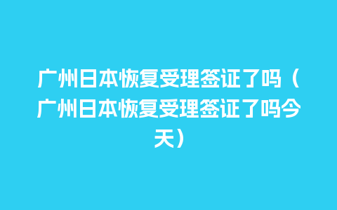 广州日本恢复受理签证了吗（广州日本恢复受理签证了吗今天）