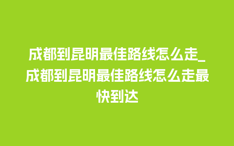 成都到昆明最佳路线怎么走_成都到昆明最佳路线怎么走最快到达