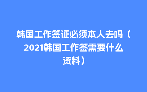 韩国工作签证必须本人去吗（2021韩国工作签需要什么资料）