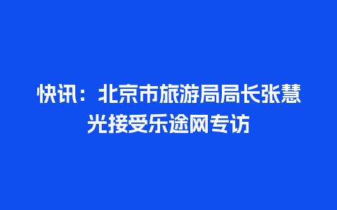 快讯：北京市旅游局局长张慧光接受乐途网专访