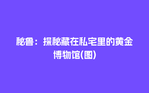 秘鲁：探秘藏在私宅里的黄金博物馆(图)