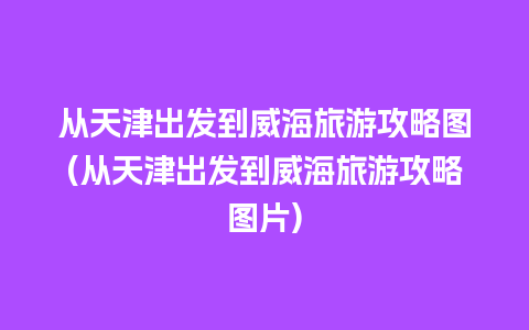 从天津出发到威海旅游攻略图(从天津出发到威海旅游攻略图片)