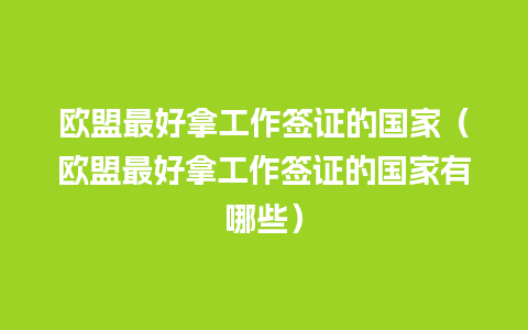 欧盟最好拿工作签证的国家（欧盟最好拿工作签证的国家有哪些）