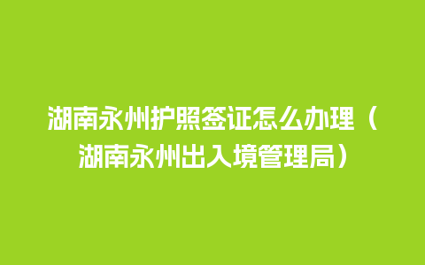 湖南永州护照签证怎么办理（湖南永州出入境管理局）