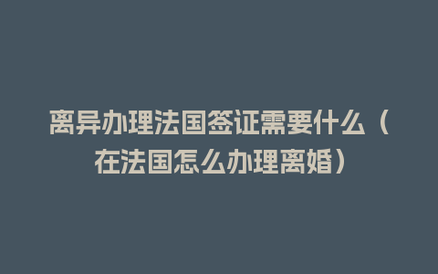 离异办理法国签证需要什么（在法国怎么办理离婚）