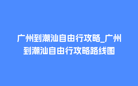 广州到潮汕自由行攻略_广州到潮汕自由行攻略路线图