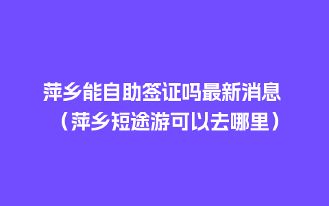 萍乡能自助签证吗最新消息 （萍乡短途游可以去哪里）