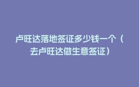 卢旺达落地签证多少钱一个（去卢旺达做生意签证）