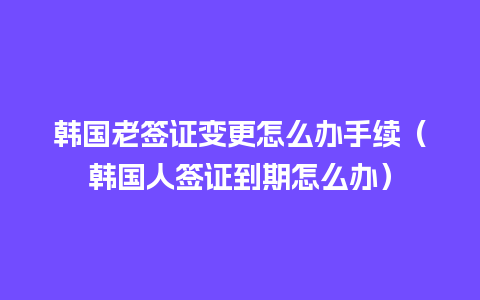 韩国老签证变更怎么办手续（韩国人签证到期怎么办）