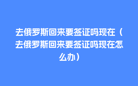 去俄罗斯回来要签证吗现在（去俄罗斯回来要签证吗现在怎么办）