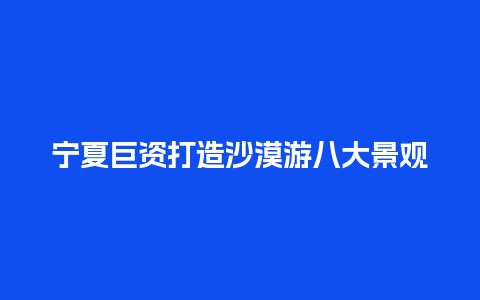 宁夏巨资打造沙漠游八大景观