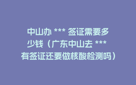 中山办 *** 签证需要多少钱（广东中山去 *** 有签证还要做核酸检测吗）