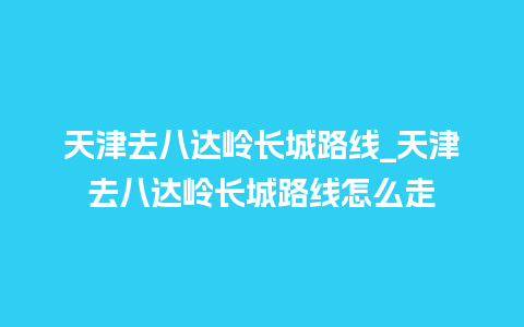 天津去八达岭长城路线_天津去八达岭长城路线怎么走