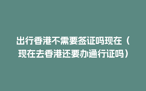 出行香港不需要签证吗现在（现在去香港还要办通行证吗）