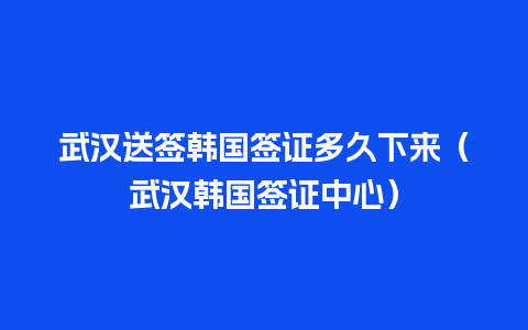 武汉送签韩国签证多久下来（武汉韩国签证中心）