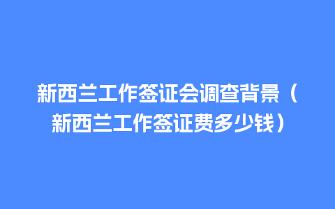 新西兰工作签证会调查背景（新西兰工作签证费多少钱）