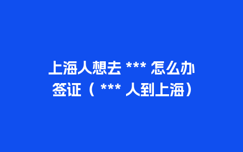 上海人想去 *** 怎么办签证（ *** 人到上海）