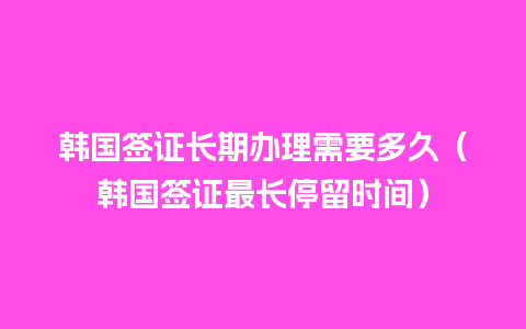 韩国签证长期办理需要多久（韩国签证最长停留时间）