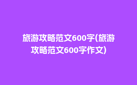 旅游攻略范文600字(旅游攻略范文600字作文)