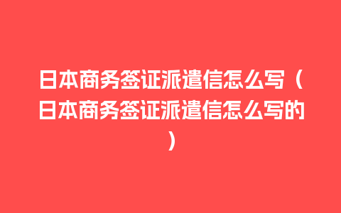 日本商务签证派遣信怎么写（日本商务签证派遣信怎么写的）