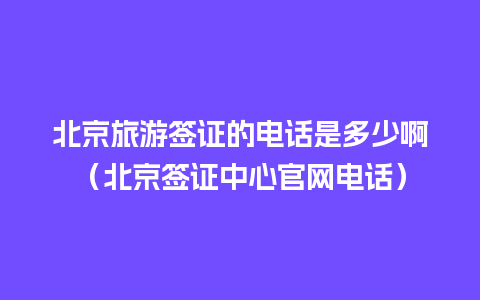 北京旅游签证的电话是多少啊（北京签证中心官网电话）