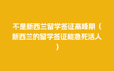 不是新西兰留学签证高峰期（新西兰的留学签证能急死活人）