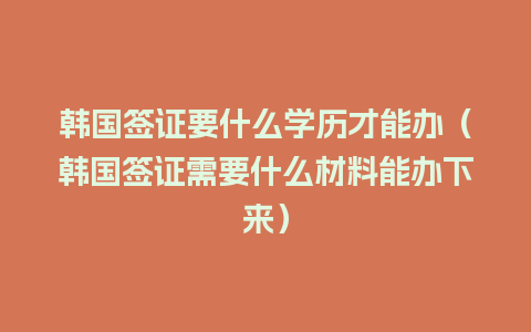 韩国签证要什么学历才能办（韩国签证需要什么材料能办下来）