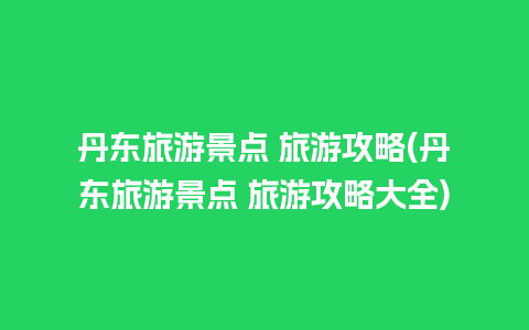 丹东旅游景点 旅游攻略(丹东旅游景点 旅游攻略大全)