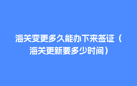 海关变更多久能办下来签证（海关更新要多少时间）