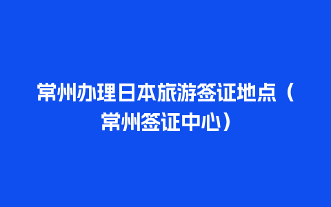 常州办理日本旅游签证地点（常州签证中心）