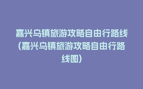 嘉兴乌镇旅游攻略自由行路线(嘉兴乌镇旅游攻略自由行路线图)