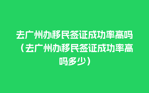 去广州办移民签证成功率高吗（去广州办移民签证成功率高吗多少）