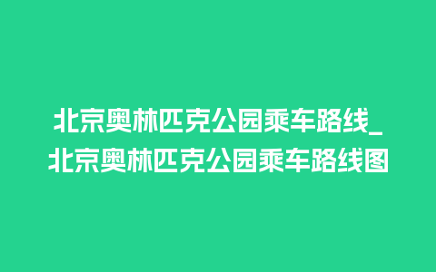 北京奥林匹克公园乘车路线_北京奥林匹克公园乘车路线图