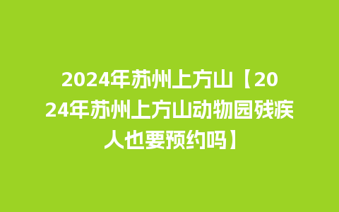 2024年苏州上方山【2024年苏州上方山动物园残疾人也要预约吗】