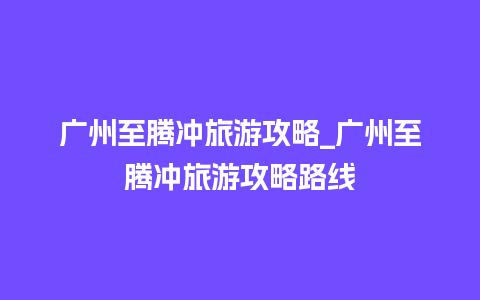 广州至腾冲旅游攻略_广州至腾冲旅游攻略路线