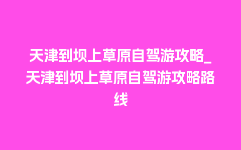 天津到坝上草原自驾游攻略_天津到坝上草原自驾游攻略路线