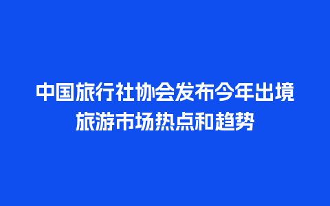 中国旅行社协会发布今年出境旅游市场热点和趋势