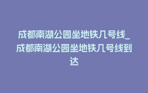 成都南湖公园坐地铁几号线_成都南湖公园坐地铁几号线到达