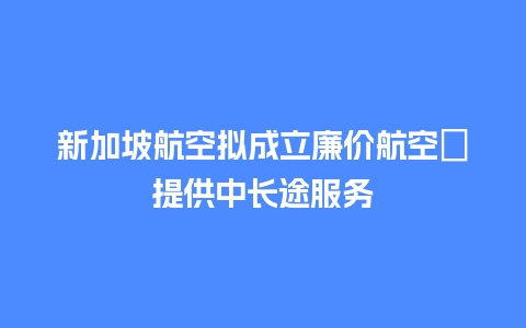 新加坡航空拟成立廉价航空　提供中长途服务