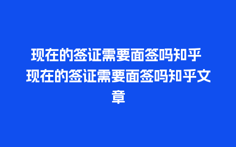 现在的签证需要面签吗知乎 现在的签证需要面签吗知乎文章