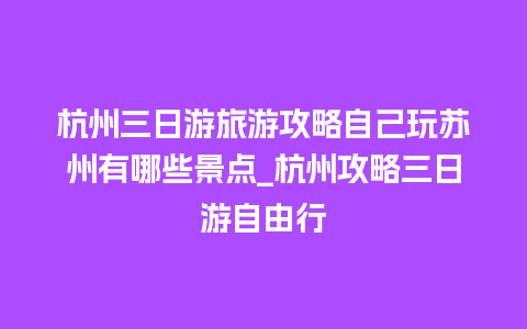 杭州三日游旅游攻略自己玩苏州有哪些景点_杭州攻略三日游自由行